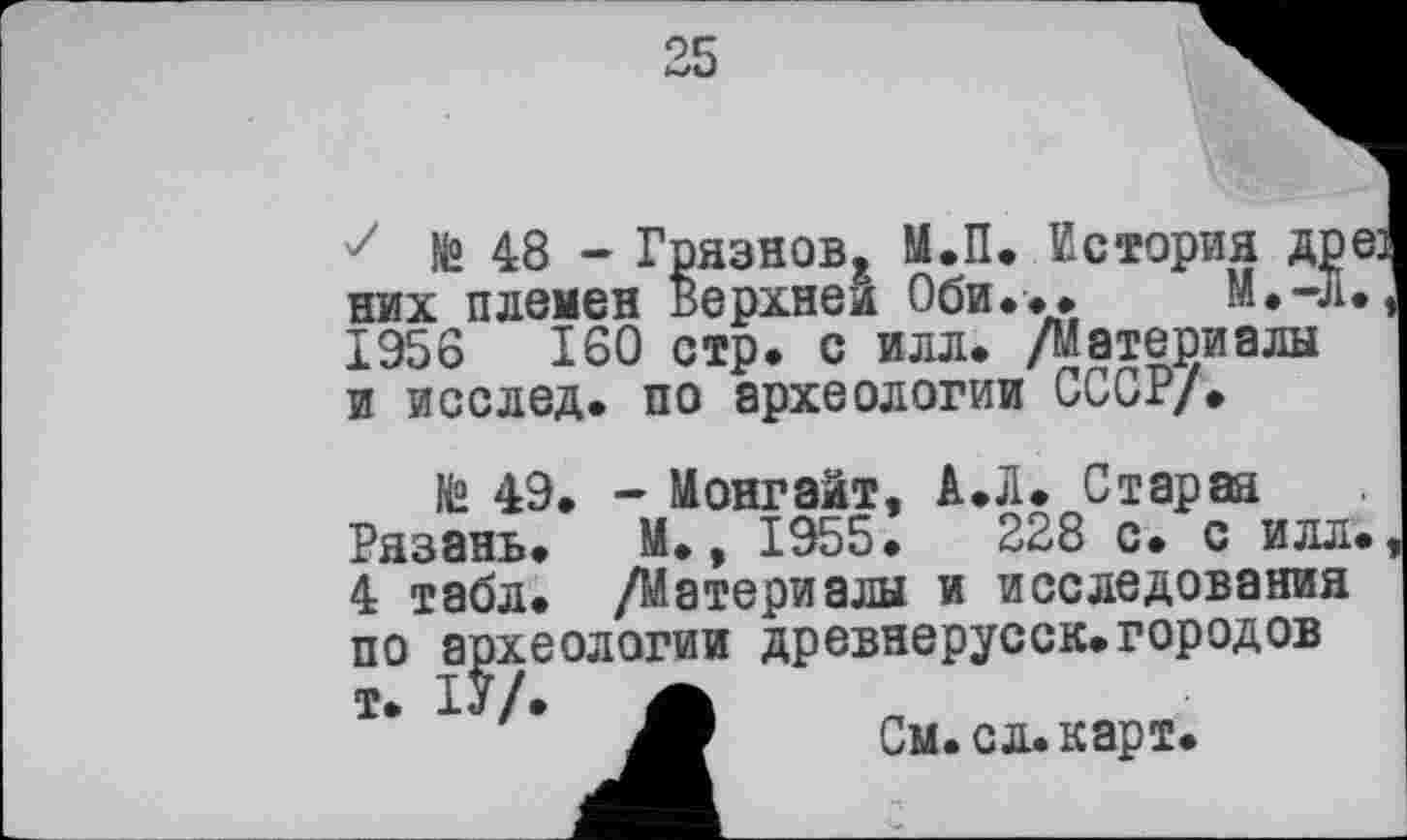 ﻿25
е:
№ 48 - Грязнов, М.П. История Д] них племен Верхней Оби... М.-. 1956	160 стр. с илл. /Материалы
и исслед. по археологии СССР/.
№ 49 РдЗЗНЬф
4 табл. /Материалы и исследования по археологии древнерусск.городов т. ІУ/. А
См. сл. карт.
- Монгаит, А.Л. Старая М.. 1955.	228 с. с илл